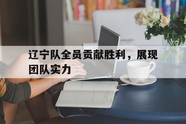 关于辽宁队全员贡献胜利，展现团队实力的信息