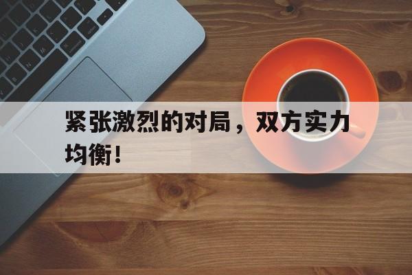 紧张激烈的对局，双方实力均衡！