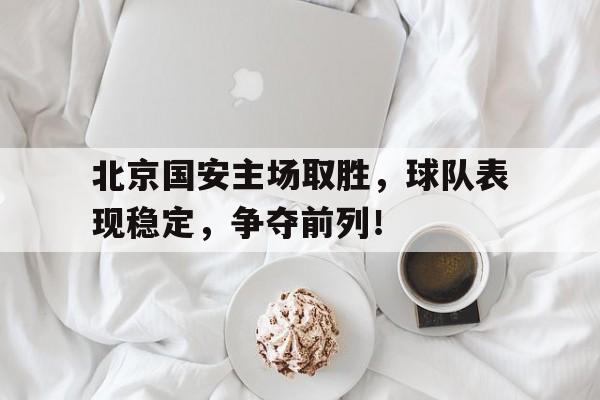 北京国安主场取胜，球队表现稳定，争夺前列！的简单介绍