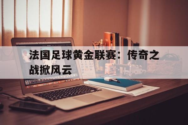 关于法国足球黄金联赛：传奇之战掀风云的信息