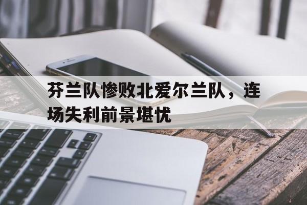 芬兰队惨败北爱尔兰队，连场失利前景堪忧的简单介绍