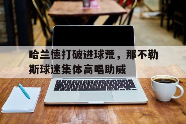 哈兰德打破进球荒，那不勒斯球迷集体高唱助威