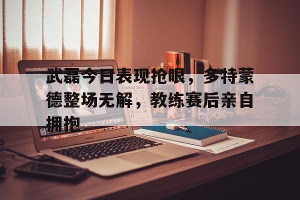 武磊今日表现抢眼，多特蒙德整场无解，教练赛后亲自拥抱